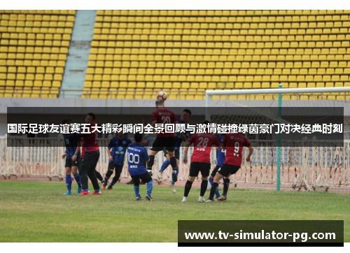国际足球友谊赛五大精彩瞬间全景回顾与激情碰撞绿茵豪门对决经典时刻