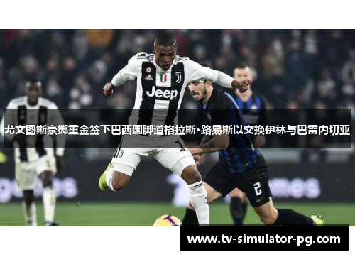 尤文图斯豪掷重金签下巴西国脚道格拉斯·路易斯以交换伊林与巴雷内切亚