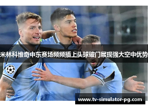米林科维奇中东赛场频频插上头球破门展现强大空中优势