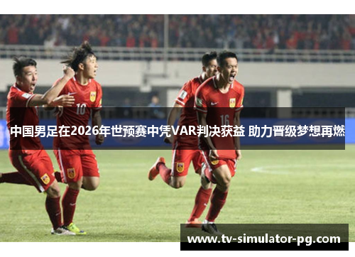 中国男足在2026年世预赛中凭VAR判决获益 助力晋级梦想再燃